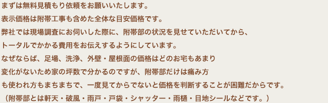 まずは無料見積もり依頼をお願いいたします。表示価格は附帯工事も含めた全体な目安価格です。弊社では現場調査にお伺いした際に、附帯部の状況を見せていただいてから、トータルでかかる費用をお伝えするようにしています。なぜならば、足場、洗浄、外壁・屋根面の価格はどのお宅もあまり変化がないため家の坪数で分かるのですが、附帯部だけは痛み方も使われ方もまちまちで、一度見てからでないと価格を判断することが困難だからです。（附帯部とは軒天・破風・雨戸・戸袋・シャッター・雨樋・目地シールなどです。）